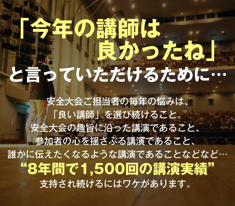 「今年の講師は良かったね」と言っていただけるために… 安全大会ご担当者の毎年の悩みは、「良い講師」を選び続けること。安全大会の趣旨に沿った講演であること、参加者の心を揺さぶる講演であること、誰かに伝えたくなるような講演であることなど… “8年間で1,500回の講演実績” 支持され続けるにはワケがあります。