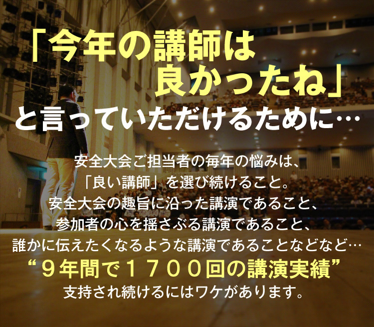 「今年の講師は良かったね」と言っていただけるために… 安全大会ご担当者の毎年の悩みは、「良い講師」を選び続けること。安全大会の趣旨に沿った講演であること、参加者の心を揺さぶる講演であること、誰かに伝えたくなるような講演であることなど… “9年間で1,700回の講演実績” 支持され続けるにはワケがあります。